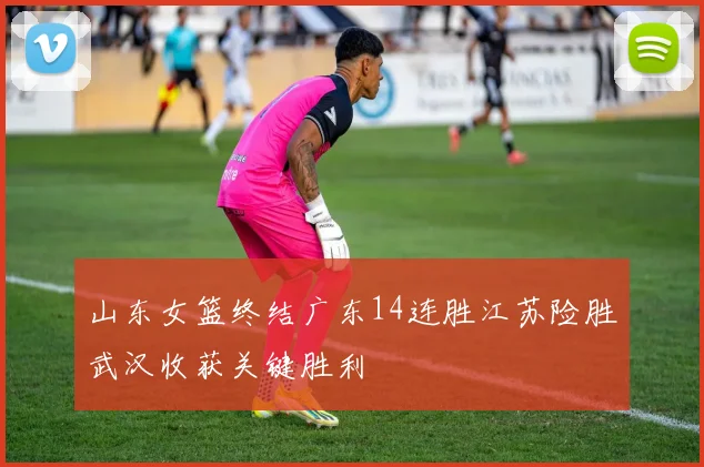 山东女篮终结广东14连胜江苏险胜武汉收获关键胜利