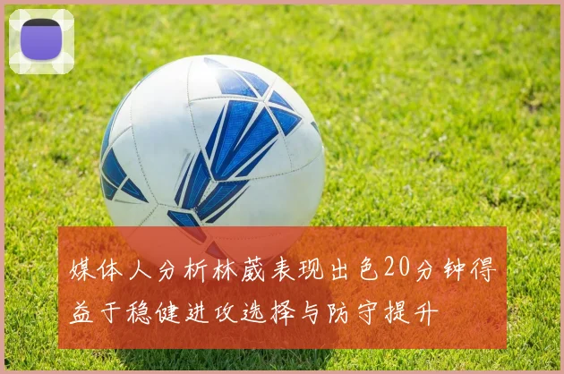 媒体人分析林葳表现出色20分钟得益于稳健进攻选择与防守提升